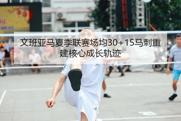 文班亚马夏季联赛场均30+15马刺重建核心成长轨迹